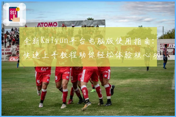 全新Kaiyun平台电脑版使用指南：快速上手教程助你轻松体验核心功能