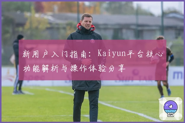 新用户入门指南：Kaiyun平台核心功能解析与操作体验分享