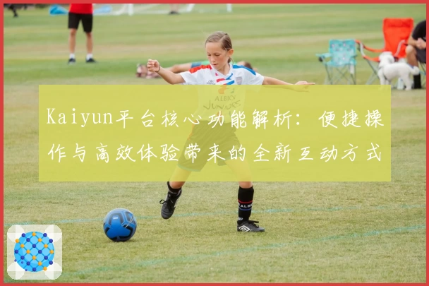 Kaiyun平台核心功能解析：便捷操作与高效体验带来的全新互动方式